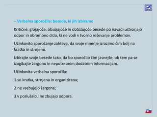 – Verbalna sporočila: besede, ki jih izbiramo
Kritične, grajajoče, obsojajoče in obtožujoče besede po navadi ustvarjajo
odpor in obrambno držo, ki ne vodi v tvorno reševanje problemov.
Učinkovito sporočanje zahteva, da svoje mnenje izrazimo čim bolj na
kratko in strnjeno.
Izbirajte svoje besede tako, da bo sporočilo čim jasnejše, ob tem pa se
izogibajte žargonu in nepotrebnim dodatnim informacijam.
Učinkovita verbalna sporočila:
1.so kratka, strnjena in organizirana;
2.ne vsebujejo žargona;
3.v poslušalcu ne zbujajo odpora.
 