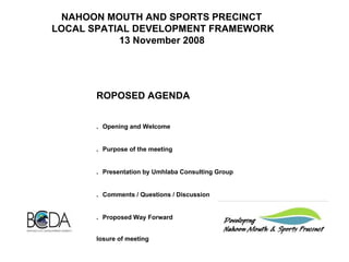 NAHOON MOUTH AND SPORTS PRECINCT  LOCAL SPATIAL DEVELOPMENT FRAMEWORK 13 November 2008   PROPOSED AGENDA     1.       Opening and Welcome   2.       Purpose of the meeting   3.       Presentation by Umhlaba Consulting Group   4.       Comments / Questions / Discussion   5.       Proposed Way Forward Closure of meeting   