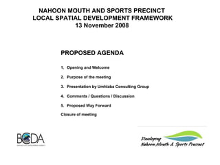NAHOON MOUTH AND SPORTS PRECINCT
LOCAL SPATIAL DEVELOPMENT FRAMEWORK
13 November 2008
PROPOSED AGENDA
1.     Opening and Welcome
2.     Purpose of the meeting
3.     Presentation by Umhlaba Consulting Group
4.     Comments / Questions / Discussion
5.     Proposed Way Forward
Closure of meeting
 