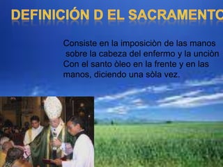 DEFINICIÓN D EL SACRAMENTOConsiste en la imposiciòn de las manos sobre la cabeza del enfermo y la unciònCon el santo òleo en la frente y en las manos, diciendo una sòla vez.