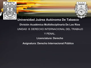Universidad Juárez Autónoma De Tabasco
División Académica Multidisciplinaria De Los Ríos
UNIDAD 8: DERECHO INTERNACIONAL DEL TRABAJO
Y PENAL.
Licenciatura: Derecho
Asignatura: Derecho Internacional Público
 