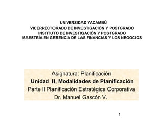 UNIVERSIDAD YACAMBÚ
   VICERRECTORADO DE INVESTIGACIÓN Y POSTGRADO
       INSTITUTO DE INVESTIGACIÓN Y POSTGRADO
MAESTRÍA EN GERENCIA DE LAS FINANCIAS Y LOS NEGOCIOS




             Asignatura: Planificación
   Unidad II, Modalidades de Planificación
  Parte II Planificación Estratégica Corporativa
              Dr. Manuel Gascón V.


                                         1
 