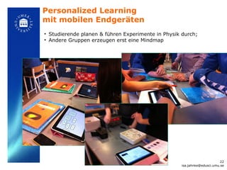 Personalized Learning
mit mobilen Endgeräten
• Studierende planen & führen Experimente in Physik durch;
• Andere Gruppen erzeugen erst eine Mindmap




                                                                         22
                                                   isa.jahnke@edusci.umu.se
 