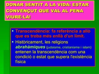 DONAR SENTIT A LA VIDA: ESTAR CONVENÇUT QUE VAL AL PENA VIURE-LA! Transcendència:   fa referència a allò que es troba més enllà d'un límit. Històricament, les religions  abrahàmiques  ( judaisme ,  cristianisme  i   islam )  entenen la transcendència com una condició o estat que supera l'existència física  