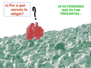 HI HA PERSONES QUE ES FAN PREGUNTES... A)  Per a què  serveix la religió? 