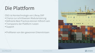 Die Plattform
OSGi ist Kerntechnologie von Liferay DXP
• Chance zur schrittweisen Modularisierung
• Definierte Best Practices können hilfreich sein
• Transparenz der Plattform nutzen
• Support
• Profitieren von den gewonnen Erkenntnissen
GS | Liferay GmbH
 