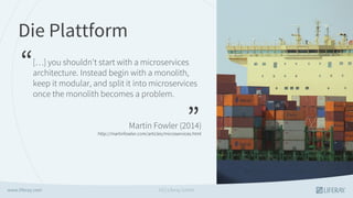 Die Plattform
“
”
[…] you shouldn't start with a microservices
architecture. Instead begin with a monolith,
keep it modular, and split it into microservices
once the monolith becomes a problem.
Martin Fowler (2014)
http://martinfowler.com/articles/microservices.html
GS | Liferay GmbH
 