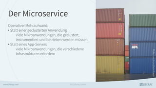 Der Microservice
Operativer Mehraufwand:
• Statt einer geclusterten Anwendung
viele Mikroanwendungen, die geclustert,
instrumentiert und betrieben werden müssen
• Statt eines App-Servers
viele Mikroanwendungen, die verschiedene
Infrastrukturen erfordern
GS | Liferay GmbH
 