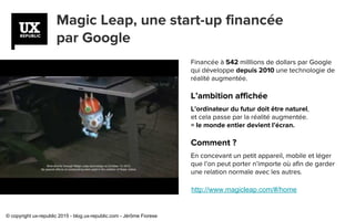 Magic Leap, une start-up financée
par Google
http://www.magicleap.com/#/home
Financée à 542 milllions de dollars par Google
qui développe depuis 2010 une technologie de
réalité augmentée.
L’ambition affichée
L’ordinateur du futur doit être naturel,
et cela passe par la réalité augmentée.
= le monde entier devient l’écran.
Comment ?
En concevant un petit appareil, mobile et léger
que l’on peut porter n’importe où afin de garder
une relation normale avec les autres.
© copyright ux-republic 2015 - blog.ux-republic.com - Jérôme Fiorese
 