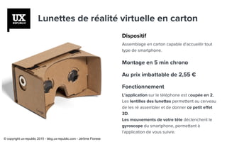 Lunettes de réalité virtuelle en carton
Dispositif
Assemblage en carton capable d'accueillir tout
type de smartphone.
Montage en 5 min chrono
Au prix imbattable de 2,55 €
Fonctionnement
L'application sur le téléphone est coupée en 2.
Les lentilles des lunettes permettent au cerveau
de les ré assembler et de donner ce petit effet
3D.
Les mouvements de votre tête déclenchent le
gyroscope du smartphone, permettant à
l'application de vous suivre.
© copyright ux-republic 2015 - blog.ux-republic.com - Jérôme Fiorese
 