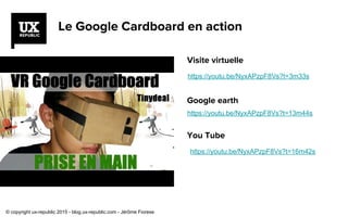 Le Google Cardboard en action
https://youtu.be/NyxAPzpF8Vs?t=3m33s
https://youtu.be/NyxAPzpF8Vs?t=16m42s
https://youtu.be/NyxAPzpF8Vs?t=13m44s
Visite virtuelle
Google earth
You Tube
© copyright ux-republic 2015 - blog.ux-republic.com - Jérôme Fiorese
 