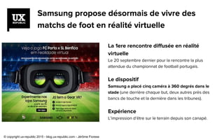 Samsung propose désormais de vivre des
matchs de foot en réalité virtuelle
La 1ere rencontre diffusée en réalité
virtuelle
Le 20 septembre dernier pour la rencontre la plus
attendue du championnat de football portugais.
Le dispositif
Samsung a placé cinq caméra à 360 degrés dans le
stade (une derrière chaque but, deux autres près des
bancs de touche et la dernière dans les tribunes).
Expérience
L’impression d’être sur le terrain depuis son canapé.
© copyright ux-republic 2015 - blog.ux-republic.com - Jérôme Fiorese
 