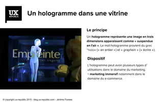 Un hologramme dans une vitrine
Dispositif
L’hologramme peut avoir plusieurs types d’
utilisations dans le domaine du marketing.
= marketing immersif notamment dans le
domaine du e-commerce.
Le principe
Un hologramme représente une image en trois
dimensions apparaissant comme « suspendue
en l'air ». Le mot hologramme provient du grec
“holo» (« en entier ») et « graphein » (« écrire »).
© copyright ux-republic 2015 - blog.ux-republic.com - Jérôme Fiorese
 