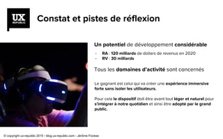 - RA : 120 milliards de dollars de revenus en 2020
- RV : 30 milliards
Constat et pistes de réflexion
Un potentiel de développement considérable
Tous les domaines d’activité sont concernés
Le gagnant est celui qui va créer une expérience immersive
forte sans isoler les utilisateurs.
Pour cela le dispositif doit être avant tout léger et naturel pour
s’intégrer à notre quotidien et ainsi être adopté par le grand
public.
© copyright ux-republic 2015 - blog.ux-republic.com - Jérôme Fiorese
 