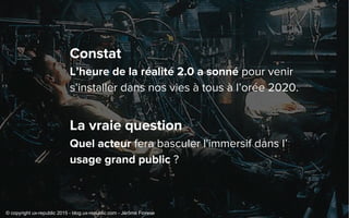 Constat
L’heure de la réalité 2.0 a sonné pour venir
s’installer dans nos vies à tous à l’orée 2020.
La vraie question
Quel acteur fera basculer l'immersif dans l’
usage grand public ?
© copyright ux-republic 2015 - blog.ux-republic.com - Jérôme Fiorese
 
