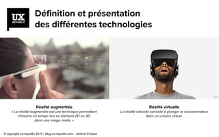 Définition et présentation
des différentes technologies
Réalité augmentée
« La réalité augmentée est une technique permettant
d’insérer en temps réel un élément 2D ou 3D
dans une image réelle. »
Réalité virtuelle
La réalité virtuelle consiste à plonger le consommateur
dans un univers virtuel.
© copyright ux-republic 2015 - blog.ux-republic.com - Jérôme Fiorese
 