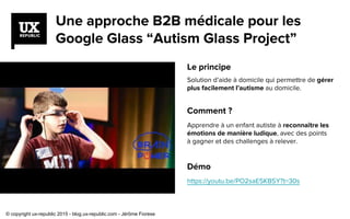 Une approche B2B médicale pour les
Google Glass “Autism Glass Project”
Le principe
Solution d’aide à domicile qui permettre de gérer
plus facilement l’autisme au domicile.
Comment ?
Apprendre à un enfant autiste à reconnaître les
émotions de manière ludique, avec des points
à gagner et des challenges à relever.
Démo
https://youtu.be/PO2saE5KB5Y?t=30s
© copyright ux-republic 2015 - blog.ux-republic.com - Jérôme Fiorese
 