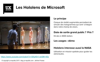Les Hololens de Microsoft
Le principe
Casque de réalité augmentée permettant de
simuler des hologrammes qui vont’ s’intègrer
dans notre champ de vision.
Date de sortie grand public ? Prix ?
Kit dev à 3000 dollars
Les usages : démo
Hololens interesse aussi la NASA
Utilisation en mission spatiale pour guider les
astronautes.
https://www.youtube.com/watch?v=SKpKlh1-en0#t=40s
© copyright ux-republic 2015 - blog.ux-republic.com - Jérôme Fiorese
 