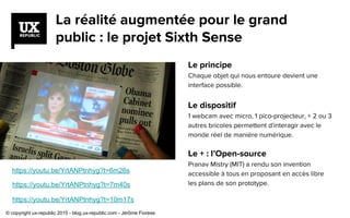 La réalité augmentée pour le grand
public : le projet Sixth Sense
Le principe
Chaque objet qui nous entoure devient une
interface possible.
Le dispositif
1 webcam avec micro, 1 pico-projecteur, + 2 ou 3
autres bricoles permettent d'interagir avec le
monde réel de manière numérique.
Le + : l’Open-source
Pranav Mistry (MIT) a rendu son invention
accessible à tous en proposant en accès libre
les plans de son prototype.
https://youtu.be/YrtANPtnhyg?t=6m26s
https://youtu.be/YrtANPtnhyg?t=7m40s
https://youtu.be/YrtANPtnhyg?t=10m17s
© copyright ux-republic 2015 - blog.ux-republic.com - Jérôme Fiorese
 