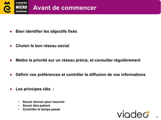 Avant de commencer


● Bien identifier les objectifs fixés


● Choisir le bon réseau social


● Mettre la priorité sur un réseau précis, et consulter régulièrement


● Définir vos préférences et contrôler la diffusion de vos informations


● Les principes clés :


    −   Savoir donner pour recevoir
    −   Savoir être patient
    −   Contrôler le temps passé

                                                                          11
 
