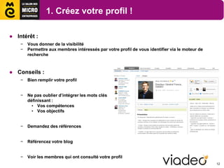 1. Créez votre profil !

● Intérêt :
    −   Vous donner de la visibilité
    −   Permettre aux membres intéressés par votre profil de vous identifier via le moteur de
        recherche



● Conseils :
    −   Bien remplir votre profil


    −   Ne pas oublier d’intégrer les mots clés
        définissant :
          • Vos compétences
          • Vos objectifs


    −   Demandez des références


    −   Référencez votre blog


    −   Voir les membres qui ont consulté votre profil
                                                                                                12
 