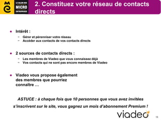 2. Constituez votre réseau de contacts
               directs


● Intérêt :
    −   Gérer et pérenniser votre réseau
    −   Accéder aux contacts de vos contacts directs



● 2 sources de contacts directs :
    −   Les membres de Viadeo que vous connaissez déjà
    −   Vos contacts qui ne sont pas encore membres de Viadeo



● Viadeo vous propose également
  des membres que pourriez
  connaître …


    ASTUCE : à chaque fois que 10 personnes que vous avez invitées
 s’inscrivent sur le site, vous gagnez un mois d’abonnement Premium !

                                                                        13
 