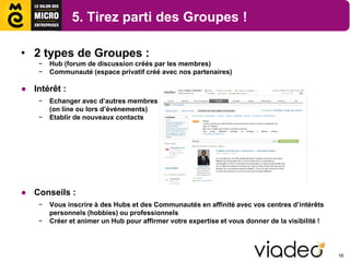5. Tirez parti des Groupes !

• 2 types de Groupes :
    −   Hub (forum de discussion créés par les membres)
    −   Communauté (espace privatif créé avec nos partenaires)

● Intérêt :
    −   Echanger avec d’autres membres
        (on line ou lors d’événements)
    −   Etablir de nouveaux contacts




● Conseils :
    −   Vous inscrire à des Hubs et des Communautés en affinité avec vos centres d’intérêts
        personnels (hobbies) ou professionnels
    −   Créer et animer un Hub pour affirmer votre expertise et vous donner de la visibilité !



                                                                                                 16
 