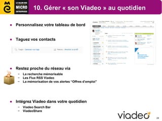 10. Gérer « son Viadeo » au quotidien

● Personnalisez votre tableau de bord


● Taguez vos contacts




● Restez proche du réseau via
   −   La recherche mémorisable
   −   Les Flux RSS Viadeo
   −   La mémorisation de vos alertes “Offres d’emploi”




● Intégrez Viadeo dans votre quotidien
   −   Viadeo Search Bar
   −   ViadeoShare

                                                          24
 