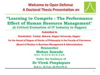 1
“Learning to Compete : The Performance
Effect of Human Resource Management’
(A Critical Evaluation of IT Industry in Nagpur)
Submitted to
RashtraSant Tukdoji Maharaj Nagpur University, Nagpur
for the Award of Degree of Doctor of Philosophy In the Faculty of Commerce
(Board of Studies in Business Management & Administration)
Researcher
Mohan Sawade
M.B.A. M.I.R.P.M. M.C.M. D.B.M.
Under the Guidance of
Dr Vivek Pimplapure
M.B.A., M.Com.,M.Phil.Ph.D.
Welcome to Open Defense
A Doctoral Thesis Presentation on
 