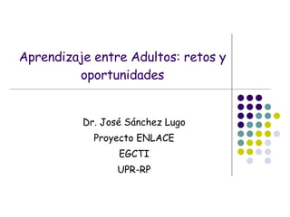 Aprendizaje entre Adultos: retos y oportunidades Dr. José Sánchez Lugo Proyecto ENLACE EGCTI UPR-RP 