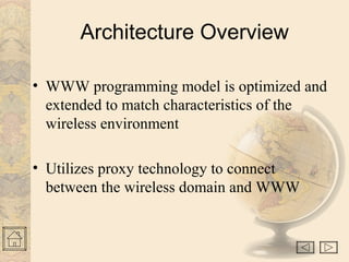 Architecture Overview 
• WWW programming model is optimized and 
extended to match characteristics of the 
wireless environment 
• Utilizes proxy technology to connect 
between the wireless domain and WWW 
 