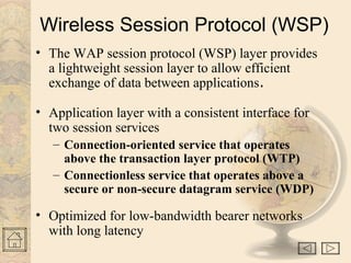 Wireless Session Protocol (WSP) 
• The WAP session protocol (WSP) layer provides 
a lightweight session layer to allow efficient 
exchange of data between applications. 
• Application layer with a consistent interface for 
two session services 
– Connection-oriented service that operates 
above the transaction layer protocol (WTP) 
– Connectionless service that operates above a 
secure or non-secure datagram service (WDP) 
• Optimized for low-bandwidth bearer networks 
with long latency 
 
