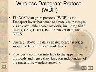 Wireless Datagram Protocol 
(WDP) 
• The WAP datagram protocol (WDP) is the 
Transport layer that sends and receives messages 
via any available bearer network, including SMS, 
USSD, CSD, CDPD, IS–136 packet data, and 
GPRS. 
• Operates above the data capable bearer services 
supported by various network types. 
• Provides a common interface to the upper layer 
protocols and hence they function independent of 
the underlying wireless network. 
 