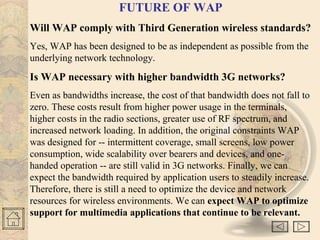 FUTURE OF WAP 
Will WAP comply with Third Generation wireless standards? 
Yes, WAP has been designed to be as independent as possible from the 
underlying network technology. 
Is WAP necessary with higher bandwidth 3G networks? 
Even as bandwidths increase, the cost of that bandwidth does not fall to 
zero. These costs result from higher power usage in the terminals, 
higher costs in the radio sections, greater use of RF spectrum, and 
increased network loading. In addition, the original constraints WAP 
was designed for -- intermittent coverage, small screens, low power 
consumption, wide scalability over bearers and devices, and one-handed 
operation -- are still valid in 3G networks. Finally, we can 
expect the bandwidth required by application users to steadily increase. 
Therefore, there is still a need to optimize the device and network 
resources for wireless environments. We can expect WAP to optimize 
support for multimedia applications that continue to be relevant. 
 