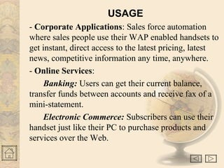USAGE 
- Corporate Applications: Sales force automation 
where sales people use their WAP enabled handsets to 
get instant, direct access to the latest pricing, latest 
news, competitive information any time, anywhere. 
- Online Services: 
Banking: Users can get their current balance, 
transfer funds between accounts and receive fax of a 
mini-statement. 
Electronic Commerce: Subscribers can use their 
handset just like their PC to purchase products and 
services over the Web. 
 