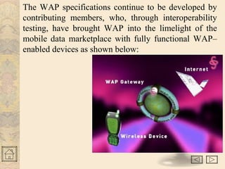 The WAP specifications continue to be developed by 
contributing members, who, through interoperability 
testing, have brought WAP into the limelight of the 
mobile data marketplace with fully functional WAP– 
enabled devices as shown below: 
 