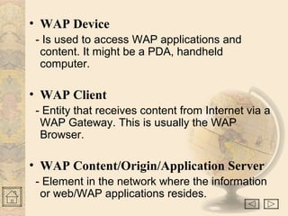 • WAP Device
- Is used to access WAP applications and
content. It might be a PDA, handheld
computer.
• WAP Client
- Entity that receives content from Internet via a
WAP Gateway. This is usually the WAP
Browser.
• WAP Content/Origin/Application Server
- Element in the network where the information
or web/WAP applications resides.
 