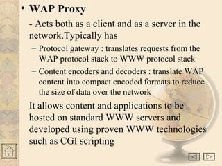 • WAP Proxy
- Acts both as a client and as a server in the
network.Typically has
– Protocol gateway : translates requests from the
WAP protocol stack to WWW protocol stack
– Content encoders and decoders : translate WAP
content into compact encoded formats to reduce
the size of data over the network
It allows content and applications to be
hosted on standard WWW servers and
developed using proven WWW technologies
such as CGI scripting
 