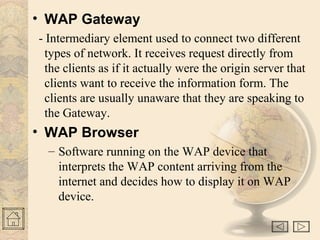 • WAP Gateway
- Intermediary element used to connect two different
types of network. It receives request directly from
the clients as if it actually were the origin server that
clients want to receive the information form. The
clients are usually unaware that they are speaking to
the Gateway.
• WAP Browser
– Software running on the WAP device that
interprets the WAP content arriving from the
internet and decides how to display it on WAP
device.
 