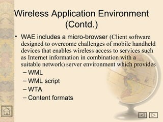 Wireless Application Environment
(Contd.)
• WAE includes a micro-browser (Client software
designed to overcome challenges of mobile handheld
devices that enables wireless access to services such
as Internet information in combination with a
suitable network) server environment which provides
– WML
– WML script
– WTA
– Content formats
 
