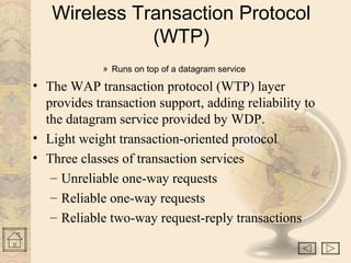 Wireless Transaction Protocol
(WTP)
» Runs on top of a datagram service
• The WAP transaction protocol (WTP) layer
provides transaction support, adding reliability to
the datagram service provided by WDP.
• Light weight transaction-oriented protocol
• Three classes of transaction services
– Unreliable one-way requests
– Reliable one-way requests
– Reliable two-way request-reply transactions
 