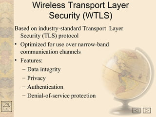 Wireless Transport Layer
Security (WTLS)
Based on industry-standard Transport Layer
Security (TLS) protocol
• Optimized for use over narrow-band
communication channels
• Features:
– Data integrity
– Privacy
– Authentication
– Denial-of-service protection
 