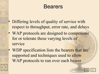Bearers
• Differing levels of quality of service with
respect to throughput, error rate, and delays
• WAP protocols are designed to compensate
for or tolerate these varying levels of
service
• WDP specification lists the bearers that are
supported and techniques used to allow
WAP protocols to run over each bearer
 