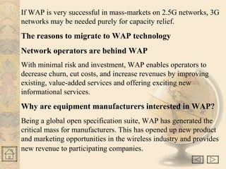 If WAP is very successful in mass-markets on 2.5G networks, 3G
networks may be needed purely for capacity relief.
The reasons to migrate to WAP technology
Network operators are behind WAP
With minimal risk and investment, WAP enables operators to
decrease churn, cut costs, and increase revenues by improving
existing, value-added services and offering exciting new
informational services.
Why are equipment manufacturers interested in WAP?
Being a global open specification suite, WAP has generated the
critical mass for manufacturers. This has opened up new product
and marketing opportunities in the wireless industry and provides
new revenue to participating companies.
 