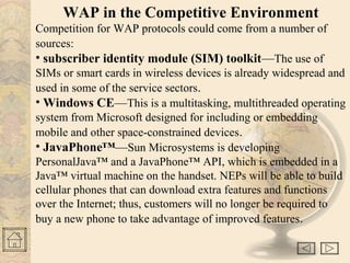 WAP in the Competitive Environment
Competition for WAP protocols could come from a number of
sources:
• subscriber identity module (SIM) toolkit—The use of
SIMs or smart cards in wireless devices is already widespread and
used in some of the service sectors.
• Windows CE—This is a multitasking, multithreaded operating
system from Microsoft designed for including or embedding
mobile and other space-constrained devices.
• JavaPhone™—Sun Microsystems is developing
PersonalJava™ and a JavaPhone™ API, which is embedded in a
Java™ virtual machine on the handset. NEPs will be able to build
cellular phones that can download extra features and functions
over the Internet; thus, customers will no longer be required to
buy a new phone to take advantage of improved features.
 