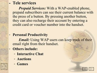 - Tele services
Prepaid Services: With a WAP-enabled phone,
prepaid subscribers can see their current balance with
the press of a button. By pressing another button,
they can also recharge their account by entering a
credit card or voucher number into the handset.
- Personal Productivity
Email: Using WAP users can keep track of their
email right from their handset.
- Others include:
- Interactive Chat
- Auctions
- Games
 