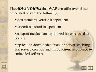 The ADVANTAGES that WAP can offer over these
other methods are the following:
•open standard, vendor independent
•network-standard independent
•transport mechanism–optimized for wireless data
bearers
•application downloaded from the server, enabling
fast service creation and introduction, as opposed to
embedded software
 