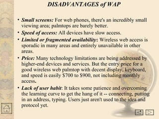 DISADVANTAGES of WAP
• Small screens: For web phones, there's an incredibly small
viewing area; palmtops are barely better.
• Speed of access: All devices have slow access.
• Limited or fragmented availability: Wireless web access is
sporadic in many areas and entirely unavailable in other
areas.
• Price: Many technology limitations are being addressed by
higher-end devices and services. But the entry price for a
good wireless web palmtop with decent display, keyboard,
and speed is easily $700 to $900, not including monthly
access.
• Lack of user habit: It takes some patience and overcoming
the learning curve to get the hang of it -- connecting, putting
in an address, typing. Users just aren't used to the idea and
protocol yet.
•
 