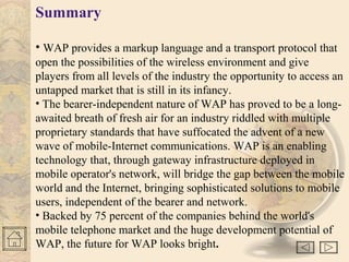 Summary
• WAP provides a markup language and a transport protocol that
open the possibilities of the wireless environment and give
players from all levels of the industry the opportunity to access an
untapped market that is still in its infancy.
• The bearer-independent nature of WAP has proved to be a long-
awaited breath of fresh air for an industry riddled with multiple
proprietary standards that have suffocated the advent of a new
wave of mobile-Internet communications. WAP is an enabling
technology that, through gateway infrastructure deployed in
mobile operator's network, will bridge the gap between the mobile
world and the Internet, bringing sophisticated solutions to mobile
users, independent of the bearer and network.
• Backed by 75 percent of the companies behind the world's
mobile telephone market and the huge development potential of
WAP, the future for WAP looks bright.
 
