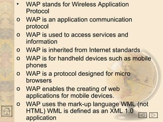 • WAP stands for Wireless Application
Protocol
o WAP is an application communication
protocol
o WAP is used to access services and
information
o WAP is inherited from Internet standards
o WAP is for handheld devices such as mobile
phones
o WAP is a protocol designed for micro
browsers
o WAP enables the creating of web
applications for mobile devices.
o WAP uses the mark-up language WML (not
HTML) WML is defined as an XML 1.0
application
 